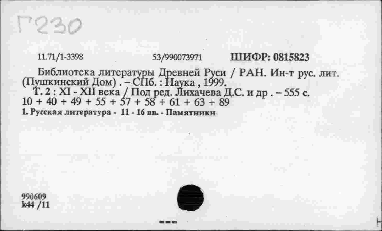 ﻿11.71/1-3398	53/990073971 ШИФР: 0815823
Библиотека литераторы Древней Руси / РАН. Ин-т рус. лит.
(Пушкинский Дом). - СПб. : Наука, 1999.
Т. 2 : XI - XII века / Под ред. Лихачева Д.С. и др . - 555 с.
10 + 40 + 49 + 55 + 57 + 58 + 61 + 63 + 89
1. Русская литература - 11 -16 вв. - Памятники
990609
к44 /11